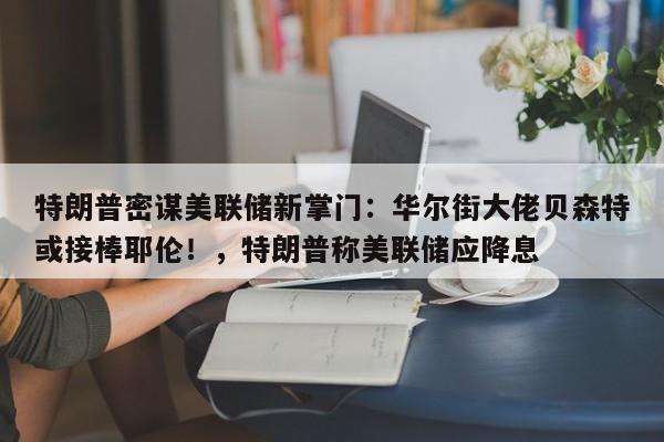 特朗普密谋美联储新掌门:华尔街大佬贝森特或接棒耶伦!,特朗普称美联储应降息