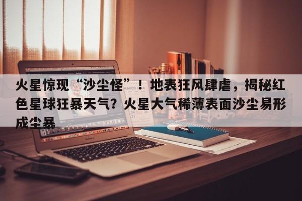 火星惊现“沙尘怪”!地表狂风肆虐,揭秘红色星球狂暴天气?火星大气稀薄表面沙尘易形成尘暴