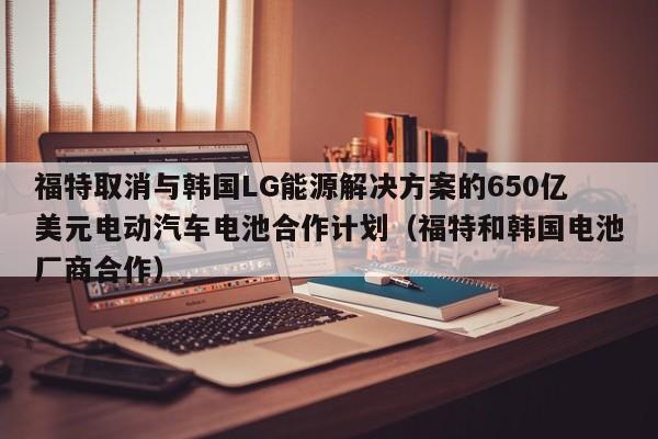 福特取消与韩国LG能源解决方案的650亿美元电动汽车电池合作计划(福特和韩国电池厂商合作)