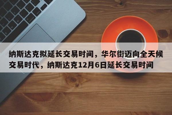 纳斯达克拟延长交易时间,华尔街迈向全天候交易时代,纳斯达克12月6日延长交易时间