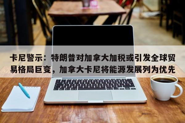 卡尼警示:特朗普对加拿大加税或引发全球贸易格局巨变,加拿大卡尼将能源发展列为优先