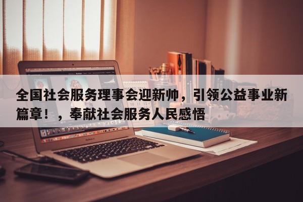 全国社会服务理事会迎新帅,引领公益事业新篇章!,奉献社会服务人民感悟