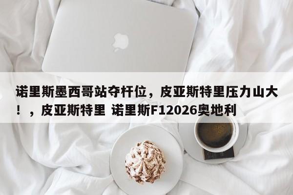 诺里斯墨西哥站夺杆位,皮亚斯特里压力山大!,皮亚斯特里 诺里斯F12026奥地利