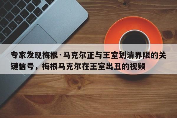 专家发现梅根·马克尔正与王室划清界限的关键信号,梅根马克尔在王室出丑的视频