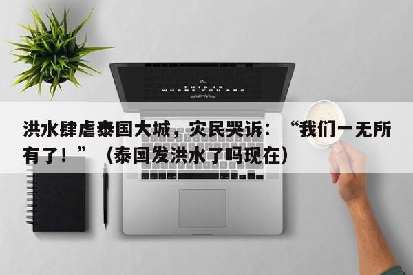 洪水肆虐泰国大城,灾民哭诉:“我们一无所有了!”(泰国发洪水了吗现在)