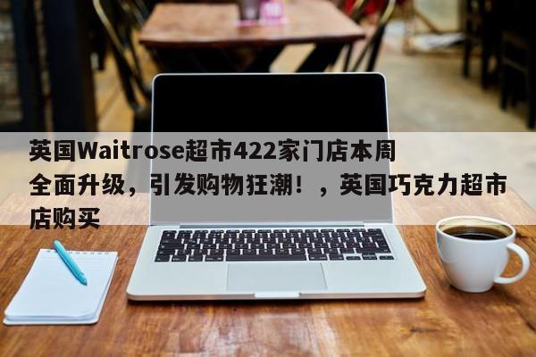 英国Waitrose超市422家门店本周全面升级,引发购物狂潮!,英国巧克力超市店购买