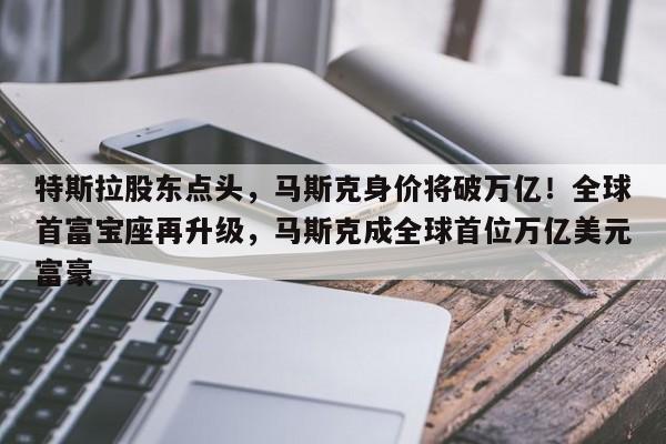 特斯拉股东点头,马斯克身价将破万亿!全球首富宝座再升级,马斯克成全球首位万亿美元富豪