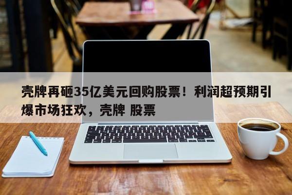 壳牌再砸35亿美元回购股票!利润超预期引爆市场狂欢,壳牌 股票