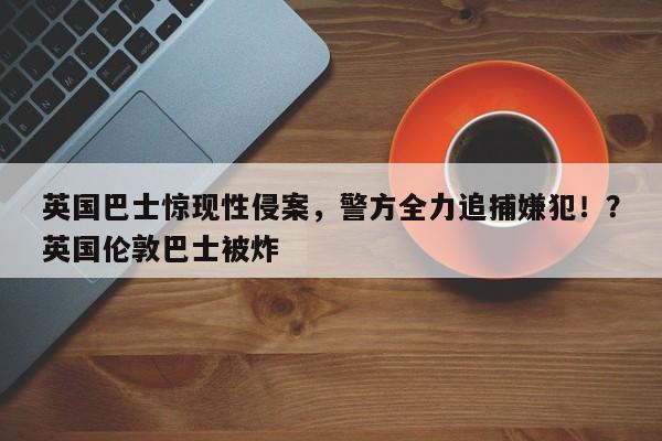 英国巴士惊现性侵案,警方全力追捕嫌犯!?英国伦敦巴士被炸