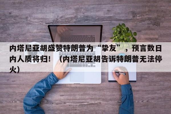 内塔尼亚胡盛赞特朗普为“挚友”,预言数日内人质将归!(内塔尼亚胡告诉特朗普无法停火)