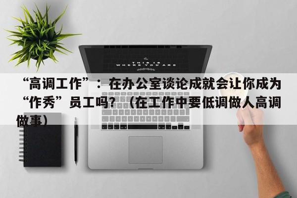“高调工作”:在办公室谈论成就会让你成为“作秀”员工吗?(在工作中要低调做人高调做事)