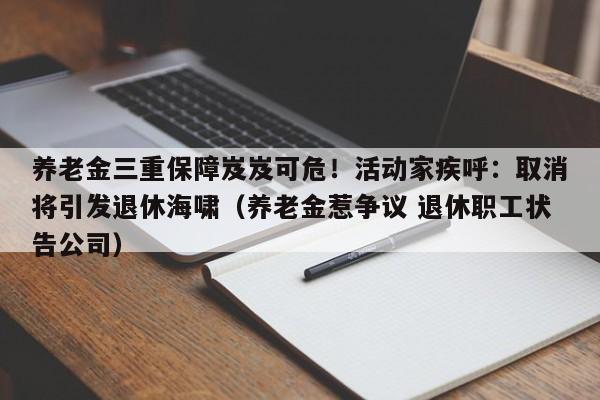 养老金三重保障岌岌可危!活动家疾呼:取消将引发退休海啸(养老金惹争议 退休职工状告公司)