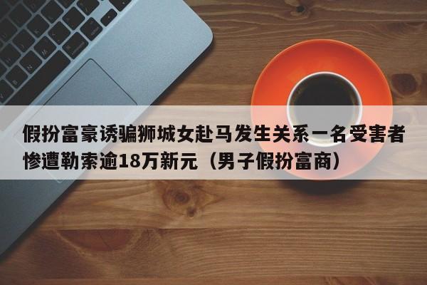 假扮富豪诱骗狮城女赴马发生关系一名受害者惨遭勒索逾18万新元(男子假扮富商)
