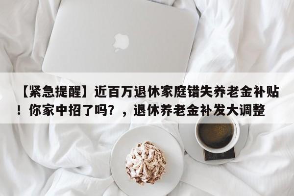 【紧急提醒】近百万退休家庭错失养老金补贴!你家中招了吗?,退休养老金补发大调整