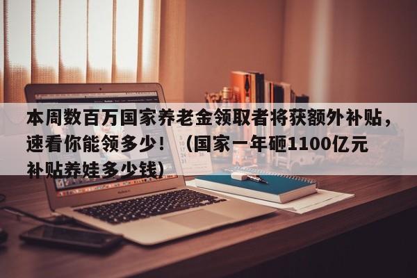 本周数百万国家养老金领取者将获额外补贴,速看你能领多少!(国家一年砸1100亿元补贴养娃多少钱)