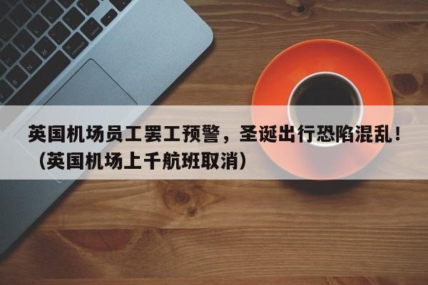 英国机场员工罢工预警,圣诞出行恐陷混乱!(英国机场上千航班取消)