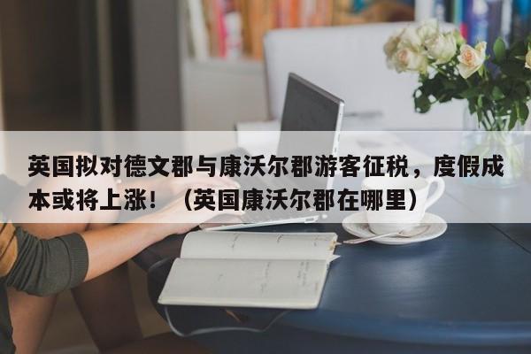 英国拟对德文郡与康沃尔郡游客征税,度假成本或将上涨!(英国康沃尔郡在哪里)