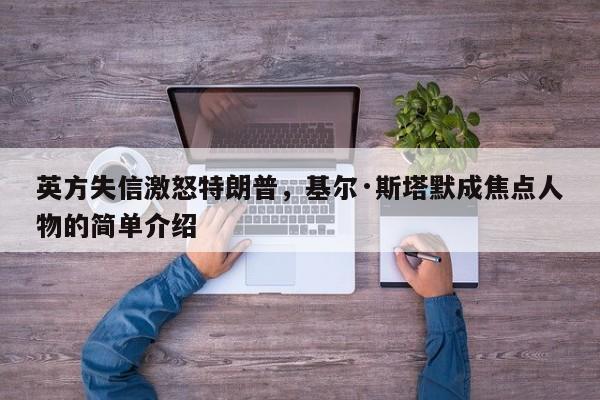 英方失信激怒特朗普,基尔·斯塔默成焦点人物的简单介绍