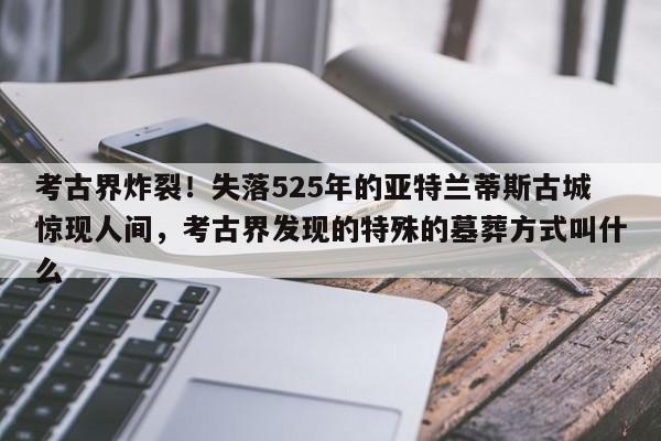 考古界炸裂!失落525年的亚特兰蒂斯古城惊现人间,考古界发现的特殊的墓葬方式叫什么
