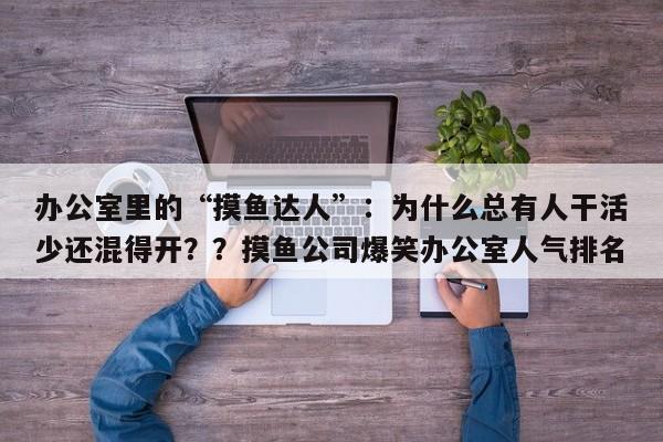 办公室里的“摸鱼达人”:为什么总有人干活少还混得开??摸鱼公司爆笑办公室人气排名