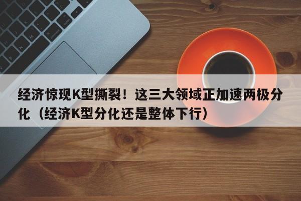 经济惊现K型撕裂!这三大领域正加速两极分化(经济K型分化还是整体下行)