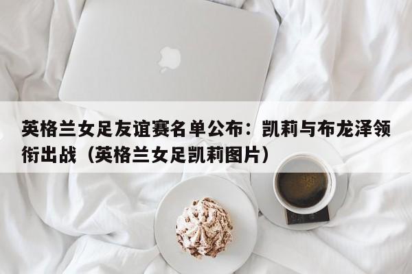 英格兰女足友谊赛名单公布:凯莉与布龙泽领衔出战(英格兰女足凯莉图片)