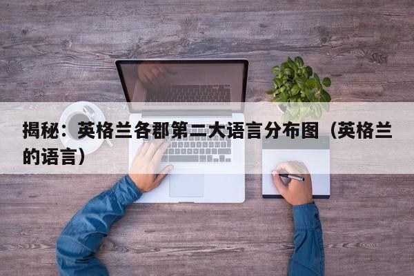 揭秘:英格兰各郡第二大语言分布图(英格兰的语言)