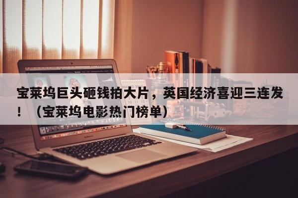 宝莱坞巨头砸钱拍大片,英国经济喜迎三连发!(宝莱坞电影热门榜单)