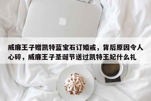 威廉王子赠凯特蓝宝石订婚戒,背后原因令人心碎,威廉王子圣诞节送过凯特王妃什么礼