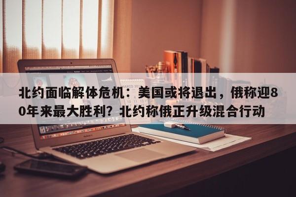 北约面临解体危机:美国或将退出,俄称迎80年来最大胜利?北约称俄正升级混合行动