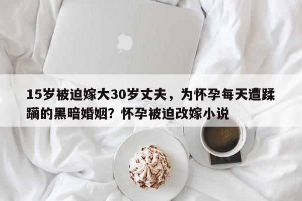 15岁被迫嫁大30岁丈夫,为怀孕每天遭蹂躏的黑暗婚姻?怀孕被迫改嫁小说