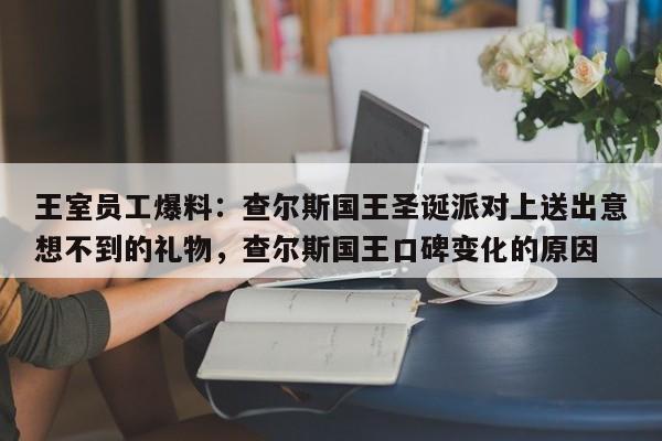 王室员工爆料:查尔斯国王圣诞派对上送出意想不到的礼物,查尔斯国王口碑变化的原因