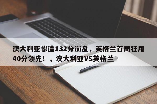 澳大利亚惨遭132分崩盘,英格兰首局狂甩40分领先!,澳大利亚VS英格兰