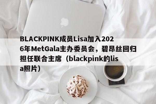 BLACKPINK成员Lisa加入2026年MetGala主办委员会,碧昂丝回归担任联合主席(blackpink的lisa照片)