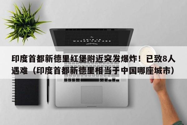 印度首都新德里红堡附近突发爆炸!已致8人遇难(印度首都新德里相当于中国哪座城市)