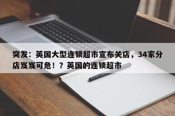 突发:英国大型连锁超市宣布关店,34家分店岌岌可危!?英国的连锁超市