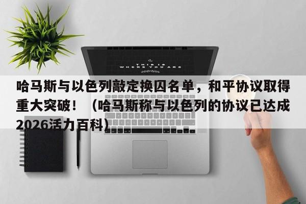 哈马斯与以色列敲定换囚名单,和平协议取得重大突破!(哈马斯称与以色列的协议已达成2026活力百科)