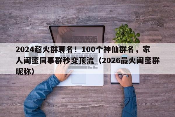 2024超火群聊名!100个神仙群名,家人闺蜜同事群秒变顶流(2026最火闺蜜群昵称)