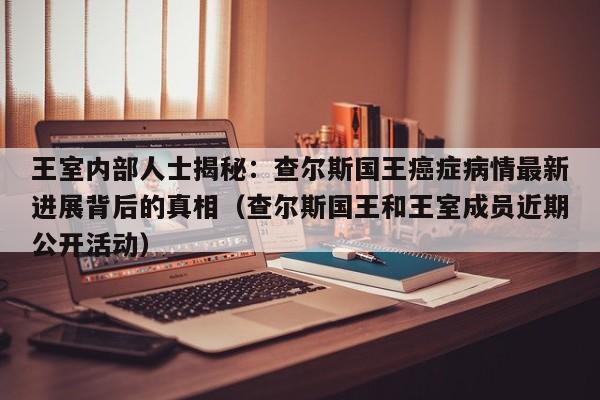 王室内部人士揭秘:查尔斯国王癌症病情最新进展背后的真相(查尔斯国王和王室成员近期公开活动)