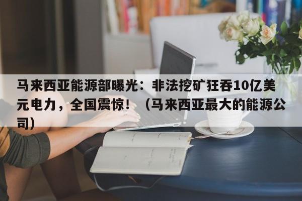 马来西亚能源部曝光:非法挖矿狂吞10亿美元电力,全国震惊!(马来西亚最大的能源公司)