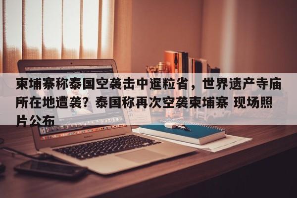 柬埔寨称泰国空袭击中暹粒省,世界遗产寺庙所在地遭袭?泰国称再次空袭柬埔寨 现场照片公布