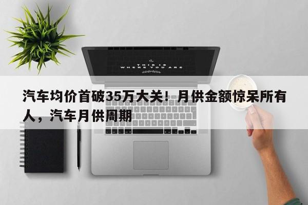 汽车均价首破35万大关!月供金额惊呆所有人,汽车月供周期