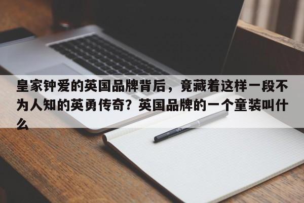 皇家钟爱的英国品牌背后,竟藏着这样一段不为人知的英勇传奇?英国品牌的一个童装叫什么