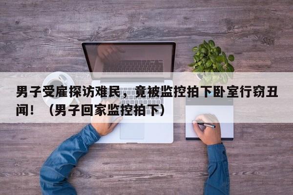 男子受雇探访难民,竟被监控拍下卧室行窃丑闻!(男子回家监控拍下)