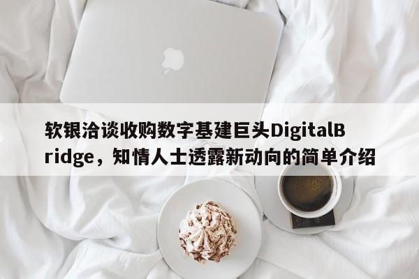 软银洽谈收购数字基建巨头DigitalBridge,知情人士透露新动向的简单介绍