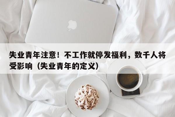 失业青年注意!不工作就停发福利,数千人将受影响(失业青年的定义)