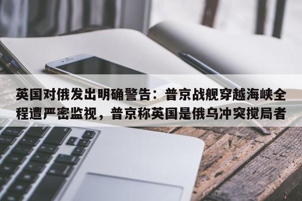 英国对俄发出明确警告:普京战舰穿越海峡全程遭严密监视,普京称英国是俄乌冲突搅局者
