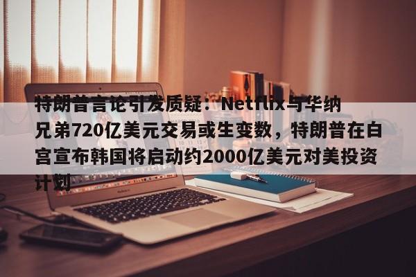 特朗普言论引发质疑:Netflix与华纳兄弟720亿美元交易或生变数,特朗普在白宫宣布韩国将启动约2000亿美元对美投资计划