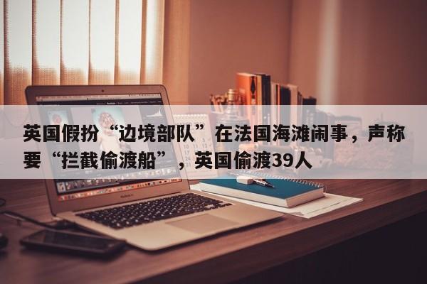 英国假扮“边境部队”在法国海滩闹事,声称要“拦截偷渡船”,英国偷渡39人
