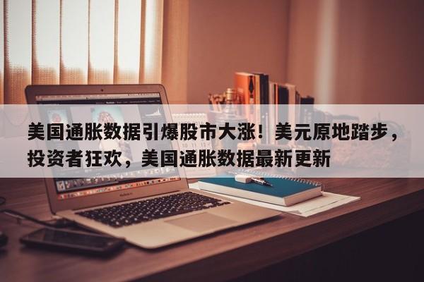 美国通胀数据引爆股市大涨!美元原地踏步,投资者狂欢,美国通胀数据最新更新
